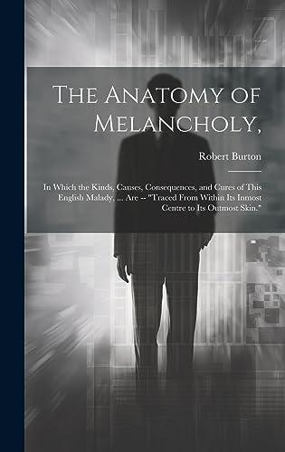 The Anatomy of Melancholy,: In Which the Kinds, Causes, Consequences, and Cures of This English Malady, ... Are -- "Traced From Within Its Inmost Centre to Its Outmost Skin." Cover