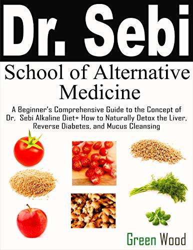 Dr. Sebi School of Alternative Medicine: A Beginner’s Comprehensive Guide to The Concept of Dr. Sebi Alkaline Diet+ How to Naturally Detox the Liver, Reverse Diabetes, and Mucus Cleansing Cover