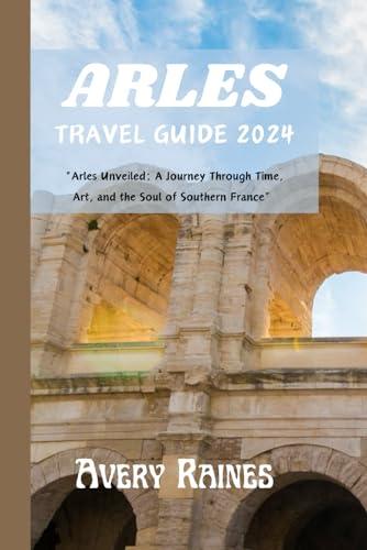 ARLES TRAVEL GUIDE 2024: "Arles Unveiled: A Journey Through Time, Art, and the Soul of Southern France” Cover