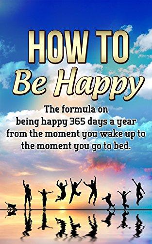 How to be Happy: The Formula on Being Happy 365 Days a Year from the Moment You Wake Up to The Moment You Go to Bed (Happiness, Life fullfilment) Cover