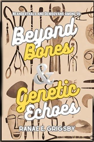 Beyond Bones & Genetic Echoes: Ghost Populations and Hidden Ancestors in Our DNA: Neanderthals and Denisovans Among Us, Unveiling Our Ancient DNA and Rethinking Human Evolution Cover